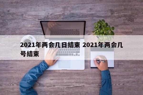2021年两会几日结束 2021年两会几号结束