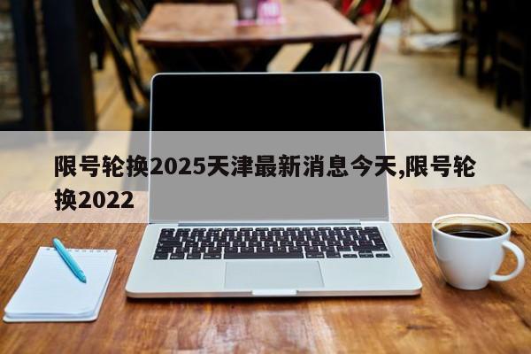 限号轮换2025天津最新消息今天,限号轮换2022