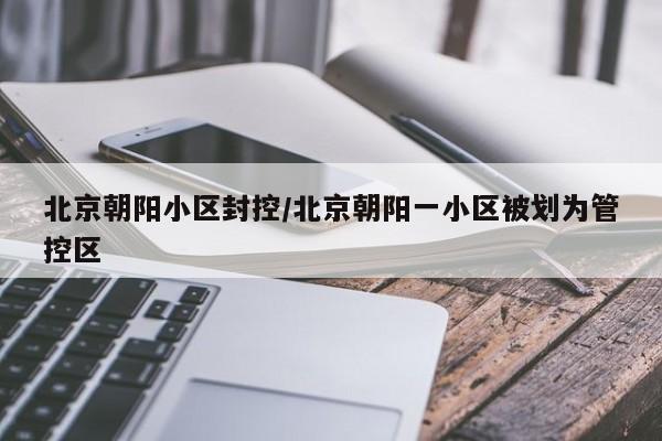 北京朝阳小区封控/北京朝阳一小区被划为管控区