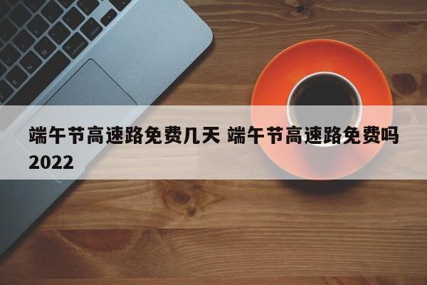 端午节高速路免费几天 端午节高速路免费吗2022