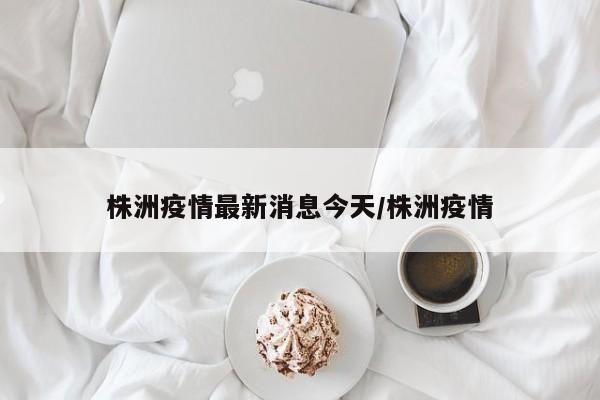 株洲疫情最新消息今天/株洲疫情