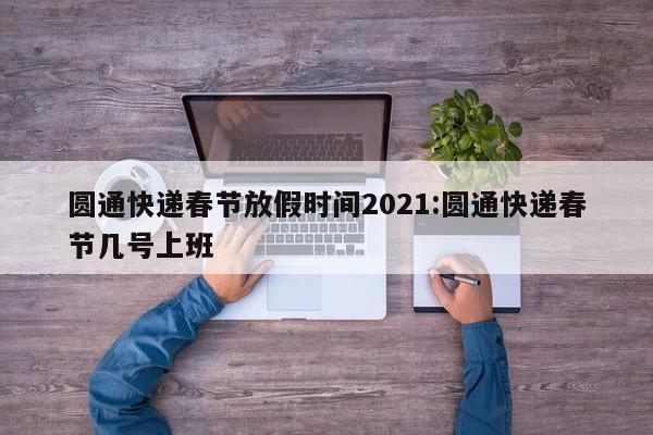 圆通快递春节放假时间2021:圆通快递春节几号上班