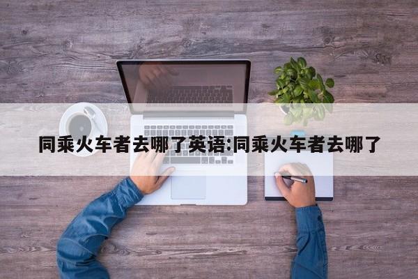 同乘火车者去哪了英语:同乘火车者去哪了
