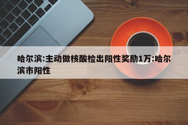 哈尔滨:主动做核酸检出阳性奖励1万:哈尔滨市阳性